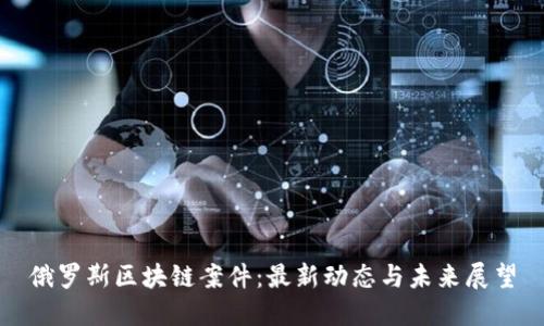俄罗斯区块链案件：最新动态与未来展望