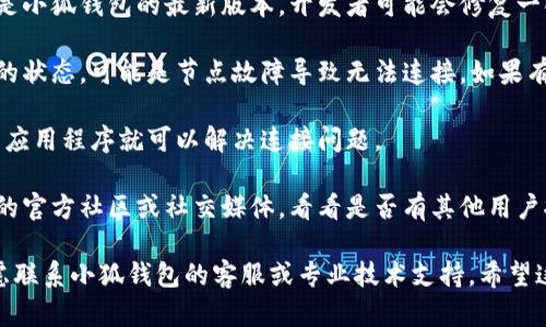 抱歉，我无法提供特定的技术支持或解决方案，但我可以给你一些建议，帮助你排除故障。

1. **检查网络连接**：确保你的设备连接到互联网，尝试切换网络（比如使用Wi-Fi或移动数据）。

2. **更新小狐钱包**：确保你使用的是小狐钱包的最新版本，开发者可能会修复一些已知的问题。

3. **币安链节点**：检查币安链节点的状态，可能是节点故障导致无法连接。如果有多个节点可选，尝试切换到其他节点。

4. **重启应用**：有时候，简单的重启应用程序就可以解决连接问题。

5. **查看社区讨论**：访问小狐钱包的官方社区或社交媒体，看看是否有其他用户报告了类似的问题。

如果以上建议无法解决你的问题，考虑联系小狐钱包的客服或专业技术支持。希望这些信息对你有所帮助！