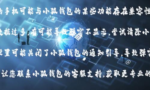 小狐钱包不弹窗可能有多种原因，以下是一些可能的情况，供您参考：

1. **软件更新**：如果小狐钱包没有及时更新到最新版本，可能会导致一些功能不正常，包括弹窗提示。

2. **网络问题**：网络连接不稳定或网络信号弱，可能导致应用无法访问服务器，因此无法正常显示弹窗。

3. **手机权限设置**：如果手机对小狐钱包的权限设置不当，可能会影响应用的正常功能，包括弹窗的显示。

4. **设备兼容性**：不同型号的手机可能与小狐钱包的某些功能存在兼容性问题，导致弹窗无法正常显示。

5. **缓存问题**：应用的缓存数据过多，有可能导致弹窗不显示，尝试清除小狐钱包的缓存。

6. **系统设置**：系统的通知设置可能关闭了小狐钱包的通知引导，导致弹窗不出现。

如果以上方法无法解决问题，建议您联系小狐钱包的客服支持，获取更专业的帮助。