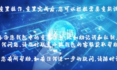 要重置小狐钱包，您可以按照以下步骤进行操作：

1. **打开小狐钱包应用**：
   首先，在您的手机上找到并打开小狐钱包应用。

2. **进入设置选项**：
   在主界面上，通常会有一个“设置”选项。您可以在底部导航栏或侧边菜单中找到该选项，点击进入。

3. **选择重置或恢复选项**：
   在设置界面中，寻找“重置”或“恢复钱包”的选项。具体名称可能因版本不同而有所差异。

4. **确认重置**：
   系统通常会提示您确认是否要重置钱包。请仔细阅读相关提示，确保您理解重置后将失去的数据，并确认后选择“确定”。

5. **输入必要的安全信息**：
   为了保护您的钱包安全，系统可能会要求您输入密码或进行身份验证。按照提示操作，将所需的信息输入完成。

6. **完成重置**：
   一旦确认并输入正确信息，系统将进行重置操作。重置完成后，您可以根据需要重新设置钱包，包括添加新的密码、恢复助记词等。

### 注意事项：

- **备份重要信息**：在重置之前，请确保备份您钱包中的重要信息，比如助记词和私钥，以免因重置而导致无法找回资产。
- **联系客服**：如果在重置过程中遇到任何问题，请及时联系小狐钱包的客服获取帮助或指导。

以上是重置小狐钱包的基本步骤，希望能对您有所帮助。如有任何进一步的疑问，请随时询问。