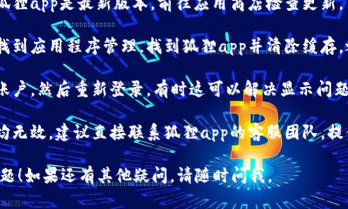 看起来您遇到了狐狸app钱包无法显示金额的问题。请尝试以下步骤来解决这个问题：

1. **检查网络连接**：确保您的设备已连接到稳定的网络（Wi-Fi或移动数据）。

2. **更新应用程序**：确保您的狐狸app是最新版本，前往应用商店检查更新。

3. **清除缓存**：在手机设置中找到应用程序管理，找到狐狸app并清除缓存，之后重新启动应用。

4. **重新登录**：尝试退出您的账户，然后重新登录，有时这可以解决显示问题。

5. **联系客服**：如果以上方法均无效，建议直接联系狐狸app的客服团队，提供详细情况以获得进一步的帮助。

希望这些步骤能够帮助您解决问题！如果还有其他疑问，请随时问我。